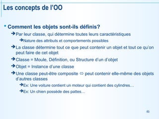46
Les concepts de l’OO
 Comment les objets sont-ils définis?
Par leur classe, qui détermine toutes leurs caractéristiques
Nature des attributs et comportements possibles
La classe détermine tout ce que peut contenir un objet et tout ce qu’on
peut faire de cet objet
Classe = Moule, Définition, ou Structure d’un d’objet
Objet = Instance d’une classe
Une classe peut-être composite  peut contenir elle-même des objets
d’autres classes
Ex: Une voiture contient un moteur qui contient des cylindres…
Ex: Un chien possède des pattes…
 