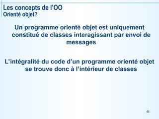 48
Les concepts de l’OO
Orienté objet?
Un programme orienté objet est uniquement
constitué de classes interagissant par envoi de
messages
L’intégralité du code d’un programme orienté objet
se trouve donc à l’intérieur de classes
 