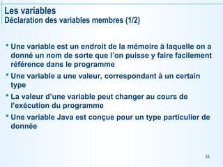 58
Les variables
Déclaration des variables membres (1/2)
 Une variable est un endroit de la mémoire à laquelle on a
donné un nom de sorte que l’on puisse y faire facilement
référence dans le programme
 Une variable a une valeur, correspondant à un certain
type
 La valeur d’une variable peut changer au cours de
l’exécution du programme
 Une variable Java est conçue pour un type particulier de
donnée
 