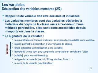 59
Les variables
Déclaration des variables membres (2/2)
 Rappel: toute variable doit être déclarée et initialisée
 Les variables membres sont des variables déclarées à
l’intérieur du corps de la classe mais à l’extérieur d’une
méthode particulière, elles sont donc accessibles depuis
n’importe où dans la classe.
 La signature de la variable :
 Les modificateurs d’accès: indiquent le niveau d’accessibilité de la variable
 [static]: permet la déclaration d’une variable de classe
 [final]: empêche la modification de la variable
 [transient]: on ne tient pas compte de la variable en sérialisant l’objet
 [volatile]: pour le multithreading
 Le type de la variable (ex: int, String, double, Point,…)
 Le nom de la variable (identificateur)
optionnel
 