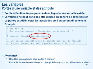 60
Les variables
Portée d’une variable et des attributs
 Portée = Section du programme dans laquelle une variable existe
 La variable ne peut donc pas être utilisée en dehors de cette section
 La portée est définie par les accolades qui l’entourent directement
 Exemple:
 Avantages
 Rend les programmes plus faciles à corriger
 Limite le risque d’erreurs liées au réemploi d’un nom pour différentes variables
if(solde < 0){
String avertissement = "Attention, solde négatif !"
}
System.out.println(avertissement);
// Une erreur apparaîtra dès la compilation, car la variable
// « avertissement » n’existe pas en dehors du bloc IF
 