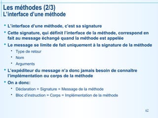 62
Les méthodes (2/3)
L’interface d’une méthode
 L’interface d’une méthode, c’est sa signature
 Cette signature, qui définit l’interface de la méthode, correspond en
fait au message échangé quand la méthode est appelée
 Le message se limite de fait uniquement à la signature de la méthode
 Type de retour
 Nom
 Arguments
 L’expéditeur du message n’a donc jamais besoin de connaître
l’implémentation ou corps de la méthode
 On a donc:
 Déclaration = Signature = Message de la méthode
 Bloc d’instruction = Corps = Implémentation de la méthode
 