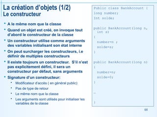 64
La création d’objets (1/2)
Le constructeur
 A le même nom que la classe
 Quand un objet est créé, on invoque tout
d’abord le constructeur de la classe
 Un constructeur utilise comme arguments
des variables initialisant son état interne
 On peut surcharger les constructeurs, i.e
définir de multiples constructeurs
 Il existe toujours un constructeur. S’il n’est
pas explicitement défini, il sera un
constructeur par défaut, sans arguments
 Signature d’un constructeur:
 Modificateur d’accès ( en général public)
 Pas de type de retour
 Le même nom que la classe
 Les arguments sont utilisés pour initialiser les
variables de la classe
Public class BankAccount {
long number;
Int solde;
public BankAccount(long n,
int s)
{
number=n ;
solde=s;
}
public BankAccount(long n)
{
number=n;
solde=0;
}
…
}
 