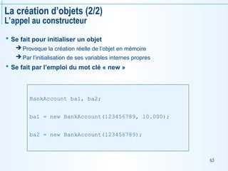 65
La création d’objets (2/2)
L’appel au constructeur
 Se fait pour initialiser un objet
 Provoque la création réelle de l’objet en mémoire
 Par l’initialisation de ses variables internes propres
 Se fait par l’emploi du mot clé « new »
BankAccount ba1, ba2;
ba1 = new BankAccount(123456789, 10.000);
ba2 = new BankAccount(123456789);
 