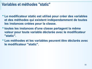 66
Variables et méthodes "static"
 Le modificateur static est utilisé pour créer des variables
et des méthodes qui existent indépendamment de toutes
les instances créées pour la classe.
 toutes les instances d'une classe partagent la même
valeur pour toute variable déclarée avec le modificateur
"static".
 Les méthodes et les variables peuvent être déclarés avec
le modificateur "static".
 