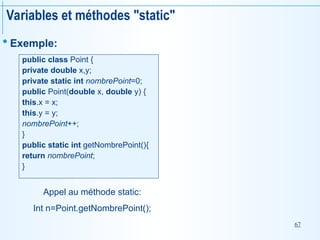 67
Variables et méthodes "static"
 Exemple:
public class Point {
private double x,y;
private static int nombrePoint=0;
public Point(double x, double y) {
this.x = x;
this.y = y;
nombrePoint++;
}
public static int getNombrePoint(){
return nombrePoint;
}
Appel au méthode static:
Int n=Point.getNombrePoint();
 
