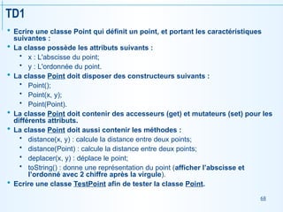 68
TD1
 Ecrire une classe Point qui définit un point, et portant les caractéristiques
suivantes :
 La classe possède les attributs suivants :
 x : L'abscisse du point;
 y : L'ordonnée du point.
 La classe Point doit disposer des constructeurs suivants :
 Point();
 Point(x, y);
 Point(Point).
 La classe Point doit contenir des accesseurs (get) et mutateurs (set) pour les
différents attributs.
 La classe Point doit aussi contenir les méthodes :
 distance(x, y) : calcule la distance entre deux points;
 distance(Point) : calcule la distance entre deux points;
 deplacer(x, y) : déplace le point;
 toString() : donne une représentation du point (afficher l’abscisse et
l’ordonné avec 2 chiffre après la virgule).
 Ecrire une classe TestPoint afin de tester la classe Point.
 