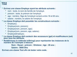 69
TD2
 Ecrivez une classe Employe ayant les attributs suivants :
 nom : texte, le nom de famille de l’employé.
 prenom : texte, le prénom de l’employé.
 age : nombre, l'âge de l’employé compris entre 18 et 60 ans.
 salaire : nombre, le salaire de l’employé.
 La classe Employe doit posséder les constructeurs suivants :
 Employe();
 Employe(nom, prenom);
 Employe(nom, prenom, age);
 Employe(nom, prenom, age, salaire);
 Employe(Employe).
 La classe Employe doit contenir des accesseurs (get) et modificateurs (set)
pour tous les attributs.
 Redéfinissez la méthode toString() pour représenter les instances de la
manière de l’exemple ci-dessus:
Nom : Niyazi ; prénom : Ghizlane ; âge : 26 ans ;
Salaire : 8000 Dhs
Ecrivez une classe Test afin de tester votre code.
 