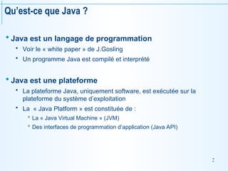 7
Qu’est-ce que Java ?
 Java est un langage de programmation
 Voir le « white paper » de J.Gosling
 Un programme Java est compilé et interprété
 Java est une plateforme
 La plateforme Java, uniquement software, est exécutée sur la
plateforme du système d’exploitation
 La « Java Platform » est constituée de :
 La « Java Virtual Machine » (JVM)
 Des interfaces de programmation d’application (Java API)
 