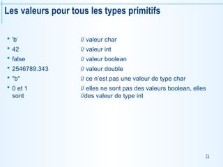 71
Les valeurs pour tous les types primitifs
 'b‘ // valeur char
 42 // valeur int
 false // valeur boolean
 2546789.343 // valeur double
 "b" // ce n’est pas une valeur de type char
 0 et 1 // elles ne sont pas des valeurs boolean, elles
sont //des valeur de type int
 