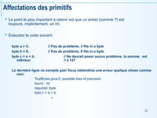 73
Affectations des primitifs
 Le point le plus important à retenir est que un entier (comme 7) est
toujours, implicitement, un int.
 Exécutez le code suivant:
byte a = 3; // Pas de problème, 3 fits in a byte
byte b = 8; // Pas de problème, 8 fits in a byte
byte c = a + b; // Ne devrait poser aucun problème, la somme est
inférieur // à 127
La dernière ligne ne compile pas! Vous obtiendrez une erreur quelque chose comme
ceci:
TestBytes.java:5: possible loss of precision
found : int
required: byte
byte c = a + b;
^
 