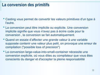 75
La conversion des primitifs
 Casting vous permet de convertir les valeurs primitives d'un type à
l'autre.
 La conversion peut être implicite ou explicite. Une conversion
implicite signifie que vous n'avez pas à écrire code pour la
conversion , la conversion se fait automatiquement.
 Quand on essaie d’affecter une grande valeur à une variable
supposée contenir une valeur plus petit, on provoque une erreur de
compilation ("possible loss of precision")
 La conversion large-value-into-small-container nécessite une
conversion explicite, où vous dites au compilateur que vous êtes
conscients du danger et d'accepter la pleine responsabilité
 