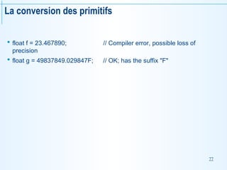 77
La conversion des primitifs
 float f = 23.467890; // Compiler error, possible loss of
precision
 float g = 49837849.029847F; // OK; has the suffix "F"
 
