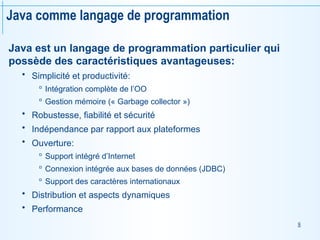8
Java comme langage de programmation
Java est un langage de programmation particulier qui
possède des caractéristiques avantageuses:
 Simplicité et productivité:
 Intégration complète de l’OO
 Gestion mémoire (« Garbage collector »)
 Robustesse, fiabilité et sécurité
 Indépendance par rapport aux plateformes
 Ouverture:
 Support intégré d’Internet
 Connexion intégrée aux bases de données (JDBC)
 Support des caractères internationaux
 Distribution et aspects dynamiques
 Performance
 