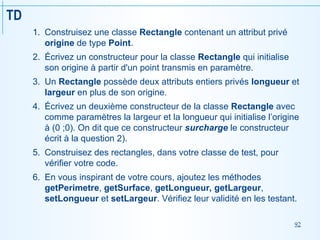 92
TD
1. Construisez une classe Rectangle contenant un attribut privé
origine de type Point.
2. Écrivez un constructeur pour la classe Rectangle qui initialise
son origine à partir d'un point transmis en paramètre.
3. Un Rectangle possède deux attributs entiers privés longueur et
largeur en plus de son origine.
4. Écrivez un deuxième constructeur de la classe Rectangle avec
comme paramètres la largeur et la longueur qui initialise l’origine
à (0 ;0). On dit que ce constructeur surcharge le constructeur
écrit à la question 2).
5. Construisez des rectangles, dans votre classe de test, pour
vérifier votre code.
6. En vous inspirant de votre cours, ajoutez les méthodes
getPerimetre, getSurface, getLongueur, getLargeur,
setLongueur et setLargeur. Vérifiez leur validité en les testant.
 