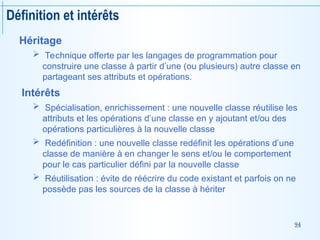 94
Définition et intérêts
Héritage
 Technique offerte par les langages de programmation pour
construire une classe à partir d’une (ou plusieurs) autre classe en
partageant ses attributs et opérations.
Intérêts
 Spécialisation, enrichissement : une nouvelle classe réutilise les
attributs et les opérations d’une classe en y ajoutant et/ou des
opérations particulières à la nouvelle classe
 Redéfinition : une nouvelle classe redéfinit les opérations d’une
classe de manière à en changer le sens et/ou le comportement
pour le cas particulier défini par la nouvelle classe
 Réutilisation : évite de réécrire du code existant et parfois on ne
possède pas les sources de la classe à hériter
 