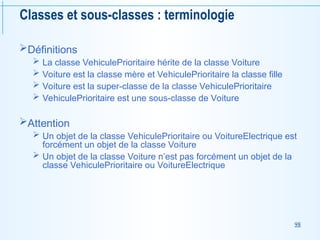 98
Classes et sous-classes : terminologie
Définitions
 La classe VehiculePrioritaire hérite de la classe Voiture
 Voiture est la classe mère et VehiculePrioritaire la classe fille
 Voiture est la super-classe de la classe VehiculePrioritaire
 VehiculePrioritaire est une sous-classe de Voiture
Attention
 Un objet de la classe VehiculePrioritaire ou VoitureElectrique est
forcément un objet de la classe Voiture
 Un objet de la classe Voiture n’est pas forcément un objet de la
classe VehiculePrioritaire ou VoitureElectrique
 