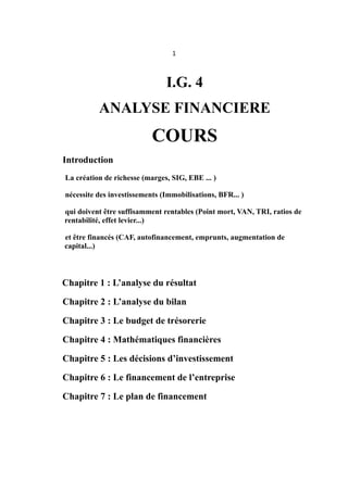 1
I.G. 4
ANALYSE FINANCIERE
COURS
Introduction
La création de richesse (marges, SIG, EBE ... )
nécessite des investissements (Immobilisations, BFR... )
qui doivent être suffisamment rentables (Point mort, VAN, TRI, ratios de
rentabilité, effet levier...)
et être financés (CAF, autofinancement, emprunts, augmentation de
capital...)
Chapitre 1 : L’analyse du résultat
Chapitre 2 : L’analyse du bilan
Chapitre 3 : Le budget de trésorerie
Chapitre 4 : Mathématiques financières
Chapitre 5 : Les décisions d’investissement
Chapitre 6 : Le financement de l’entreprise
Chapitre 7 : Le plan de financement
 