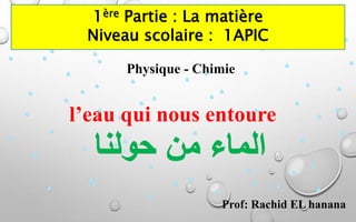 Physique - Chimie
Prof: Rachid EL hanana
l’eau qui nous entoure
1ère Partie : La matière
Niveau scolaire : 1APIC
 