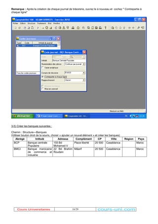 Remarque : Après la création de chaque journal de trésorerie, ouvrez le à nouveau et cochez '' Contrepartie à 
chaque ligne" 
3-5) Créer les banques suivantes : 
Chemin : Structure---Banques 
(Utiliser bouton droit de la souris, choisir « ajouter un nouvel élément » et créer les banques) 
Abrégé Intitulé Adresse Complément CP Ville Région Pays 
BCP Banque centrale 
16/29 
Populaire 
155 Bd 
Mohamed V 
Place liberté 20 500 Casablanca Maroc 
BMCI Banque marocaine 
de commerce et 
industrie 
22 Bd Brahim 
Roudani 
Mâarif 20 500 Casablanca Maroc 
Cours Universitaires cours-uni.com 
 