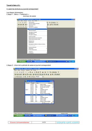 19/29 
Travail à faire n°4 : 
4- saisir les écritures au journal correspondant 
Les étapes nécessaires : 
/¶étape 1 : Menu « Traitement » : 
Journaux de saisie 
/¶étape 2 : choix de la période de saisie et journal correspondant 
Cours Universitaires cours-uni.com 
 