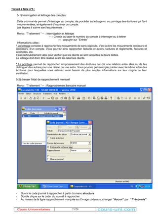 21/29 
Travail à faire n°5 : 
5-1) Interrogation et lettrage des comptes : 
Cette commande permet d'interroger un compte, de procéder au lettrage ou au pointage des écritures qui l'ont 
mouvementées, et également d'imprimer un compte. 
Les étapes à suivre sont les présentes : 
Menu : µ¶Traitement µ¶--- : Interrogation et lettrage 
--- : Choisir ou taper le numéro du compte à interroger ou à lettrer 
--- : appuyer sur µ¶Entrée¶¶ 
Informations utiles : 
* Le lettrage consiste à rapprocher les mouvements de sens opposés, c'est-à-dire les mouvements débiteurs et 
créditeurs, d'un compte. Vous pouvez ainsi rapprocher factures et avoirs, factures et règlements, factures et 
acomptes, etc. 
Il est particulièrement utile pour vérifier que les clients se sont acquittés de leurs dettes. 
Le lettrage doit donc être réalisé avant les relances clients. 
* Le pointage permet de rapprocher temporairement des écritures qui ont une relation entre elles ou de les 
distinguer des autres pour une raison ou une autre. Vous pourrez par exemple pointer avec la même lettre des 
écritures pour lesquelles vous estimez avoir besoin de plus amples informations sur leur origine ou leur 
ventilation. 
5-2) dresser l¶état de rapprochement mensuel 
Menu : µ¶Traitement µ¶--- : Rapprochement bancaire manuel 
- Ouvrir le code journal à rapprocher à partir du menu structure 
- Double clique sur le code du journal à rapprocher 
- Au niveau de la ligne rapprochement marquée sur l¶image ci-dessus, changer µ¶Aucun¶¶ par µ¶ Trésorerie¶¶ 
Cours Universitaires cours-uni.com 
 