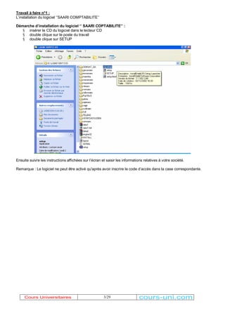 Travail à faire n°1 : 
/¶installation du logiciel µ¶SAARI COMPTABILITE¶¶ 
Démarche d¶installation du logiciel µ¶ SAARI COPTABILITE¶¶ : 
3/29 
§ insérer le CD du logiciel dans le lecteur CD 
§ double clique sur le poste du travail 
§ double clique sur SETUP 
Ensuite suivre les instructions affichées sur l¶écran et saisir les informations relatives à votre société. 
Remarque : Le logiciel ne peut être activé qu'après avoir inscrire le code d¶accès dans la case correspondante. 
Cours Universitaires cours-uni.com 
 