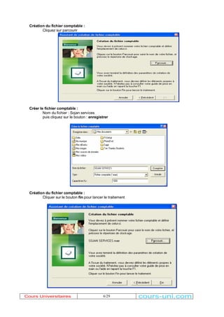 6/29 
Création du fichier comptable : 
Cliquez sur parcourir 
Créer le fichier comptable : 
Nom du fichier : Sojan services 
puis cliquez sur le bouton : enregistrer 
Création du fichier comptable : 
Cliquer sur le bouton fin pour lancer le traitement 
Cours Universitaires cours-uni.com 
 