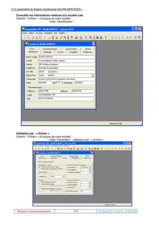 2-2) paramétrer le dossier d¶entreprise SOJAN SERVICES : 
Consulter les informations relatives à la société crée 
Chemin : Fichier-----A propos de votre société : 
Volet µ¶Identification¶¶ : 
7/29 
Validation par : « Entrée » 
Chemin : Fichier-----A propos de votre société : 
Volet µ¶Paramètre¶¶ : validation par : « Entrée » 
Cours Universitaires cours-uni.com 
 