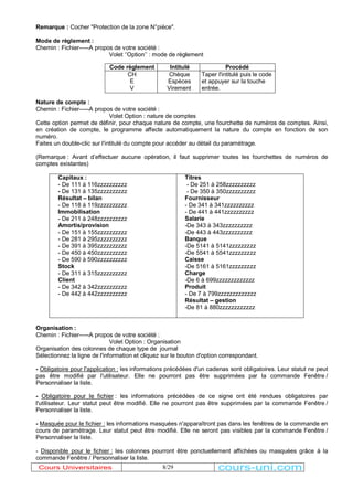 Remarque : Cocher "Protection de la zone N°pièce". 
Mode de règlement : 
Chemin : Fichier-----A propos de votre société : 
Volet µ¶Option¶¶ : mode de règlement 
Code règlement Intitulé Procédé 
Chèque 
Espèces 
Virement 
8/29 
CH 
EV 
Nature de compte : 
Chemin : Fichier-----A propos de votre société : 
Volet Option : nature de comptes 
Taper l'intitulé puis le code 
et appuyer sur la touche 
entrée. 
Cette option permet de définir, pour chaque nature de compte, une fourchette de numéros de comptes. Ainsi, 
en création de compte, le programme affecte automatiquement la nature du compte en fonction de son 
numéro. 
Faites un double-clic sur l'intitulé du compte pour accéder au détail du paramétrage. 
(Remarque : Avant d¶effectuer aucune opération, il faut supprimer toutes les fourchettes de numéros de 
comptes existantes) 
Capitaux : 
- De 111 à 116zzzzzzzzzz 
- De 131 à 135zzzzzzzzzz 
Résultat ± bilan 
- De 118 à 119zzzzzzzzzz 
Immobilisation 
- De 211 à 248zzzzzzzzzz 
Amortis/provision 
- De 151 à 155zzzzzzzzzz 
- De 281 à 295zzzzzzzzzz 
- De 391 à 395zzzzzzzzzz 
- De 450 à 450zzzzzzzzzz 
- De 590 à 590zzzzzzzzzz 
Stock 
- De 311 à 315zzzzzzzzzz 
Client 
- De 342 à 342zzzzzzzzzz 
- De 442 à 442zzzzzzzzzz 
Titres 
- De 251 à 258zzzzzzzzzz 
- De 350 à 350zzzzzzzzzz 
Fournisseur 
- De 341 à 341zzzzzzzzzz 
- De 441 à 441zzzzzzzzzz 
Salarie 
-De 343 à 343zzzzzzzzzz 
-De 443 à 443zzzzzzzzzz 
Banque 
-De 5141 à 5141zzzzzzzzz 
-De 5541 à 5541zzzzzzzzz 
Caisse 
-De 5161 à 5161zzzzzzzzz 
Charge 
-De 6 à 699zzzzzzzzzzzzz 
Produit 
- De 7 à 799zzzzzzzzzzzzz 
Résultat ± gestion 
-De 81 à 880zzzzzzzzzzzz 
Organisation : 
Chemin : Fichier-----A propos de votre société : 
Volet Option : Organisation 
Organisation des colonnes de chaque type de journal 
Sélectionnez la ligne de l'information et cliquez sur le bouton d'option correspondant. 
- Obligatoire pour l'application : les informations précédées d'un cadenas sont obligatoires. Leur statut ne peut 
pas être modifié par l'utilisateur. Elle ne pourront pas être supprimées par la commande Fenêtre / 
Personnaliser la liste. 
- Obligatoire pour le fichier : les informations précédées de ce signe ont été rendues obligatoires par 
l'utilisateur. Leur statut peut être modifié. Elle ne pourront pas être supprimées par la commande Fenêtre / 
Personnaliser la liste. 
- Masquée pour le fichier : les informations masquées n'apparaîtront pas dans les fenêtres de la commande en 
cours de paramétrage. Leur statut peut être modifié. Elle ne seront pas visibles par la commande Fenêtre / 
Personnaliser la liste. 
- Disponible pour le fichier : les colonnes pourront être ponctuellement affichées ou masquées grâce à la 
commande Fenêtre / Personnaliser la liste. 
Cours Universitaires cours-uni.com 
 