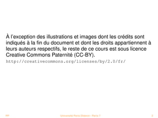 À l’exception des illustrations et images dont les crédits sont
indiqués à la ﬁn du document et dont les droits appartiennent à
leurs auteurs respectifs, le reste de ce cours est sous licence
Creative Commons Paternité (CC-BY).
http://creativecommons.org/licenses/by/2.0/fr/




PP                     Université Paris Diderot - Paris 7         2
 