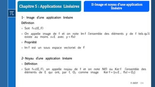 104F. AKEF
1- Image d’une application linéaire
Définition
› Soit fℒ(E, F)
› On appelle image de f et on note Im f l’ensemble des éléments y de f tels qu’il
existe au moins xE avec y = f(x)
› Propriété
› Im f est un sous espace vectoriel de F
2- Noyau d’une application linéaire
› Définition
› Soit fℒ(E, F), on appelle noyau de f et on note N(f) ou Ker f l’ensemble des
éléments de E qui ont, par f, OF comme image Ker f = {xE , f(x) = OF}
 