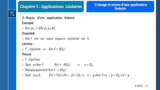 105F. AKEF
2- Noyau d’une application linéaire
Exemple
› Ker pr1 = {(0, y), yℝ}
Propriété
› Ker f est un sous espace vectoriel de E.
Lemme :
› F injective  Ker f = {OE}
Preuve
› f injective
› Soit xKer f f(x) = f(OE)  x = OE.
› Réciproquement Ker f = {OE}
› Soit x,yE f(x) = f(y)f(x  y) = OF  x  yKer fx  y = OEx = y
 