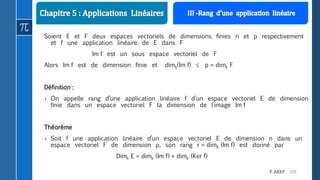 110F. AKEF
Soient E et F deux espaces vectoriels de dimensions finies n et p respectivement
et f une application linéaire de E dans F
Im f est un sous espace vectoriel de F
Alors Im f est de dimension finie et dimk(Im f)  p = dimk F
Définition :
› On appelle rang d’une application linéaire f d’un espace vectoriel E de dimension
finie dans un espace vectoriel F la dimension de l’image Im f
Théorème
› Soit f une application linéaire d’un espace vectoriel E de dimension n dans un
espace vectoriel F de dimension p, son rang r = dimk (Im f) est donné par
Dimk E = dimk (Im f) + dimk (Ker f)
 