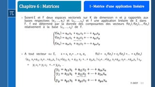 113F. AKEF
› Soient E et F deux espaces vectoriels sur K de dimension n et p rapportés aux
bases respectives (e1, …, en) et (1, …, p) et f une application linéaire de E dans
F. f est déterminé par la donnée des composantes des vecteurs f(e1), f(e2),…, f(en)
relativement à la base (1, …, p) de F.
› A tout vecteur x E, x = x1 e1+ …+ xn en f(x) = x1 f(e1) + x2 f(e2) +… + xnf(en)
(a11 x1+a12 x2+…+a1nxn ) 1+(a21 x1 + a22 x2 +…+ a2nxn ) 2+…+(ap1 x1+ap2 x2+…+apnxn ) p.
= y1 1 + y2 2 +…+ ypp .
 
