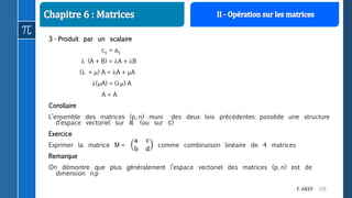 119F. AKEF
3 - Produit par un scalaire
cij = aij
 (A + B) = A + B
( + ) A = A + A
(A) = () A
A = A
Corollaire
L’ensemble des matrices (p, n) muni des deux lois précédentes possède une structure
d’espace vectoriel sur ℝ (ou sur ℂ)
Exercice
Exprimer la matrice M = comme combinaison linéaire de 4 matrices
Remarque
On démontre que plus généralement l’espace vectoriel des matrices (p, n) est de
dimension n.p
 