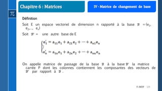 129F. AKEF
Définition
Soit E un espace vectoriel de dimension n rapporté à la base ℬ = (e1,
e2,…, en)
Soit ℬ = une autre base de E
On appelle matrice de passage de la base ℬ à la base ℬ la matrice
carrée P dont les colonnes contiennent les composantes des vecteurs de
ℬ par rapport à ℬ .
 