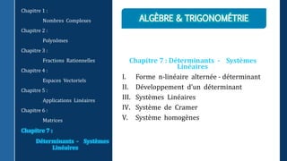 Chapitre 7 : Déterminants - Systèmes
Linéaires
I. Forme n-linéaire alternée - déterminant
II. Développement d’un déterminant
III. Systèmes Linéaires
IV. Système de Cramer
V. Système homogènes
Chapitre 1 :
Nombres Complexes
Chapitre 2 :
Polynômes
Chapitre 3 :
Fractions Rationnelles
Chapitre 4 :
Espaces Vectoriels
Chapitre 5 :
Applications Linéaires
Chapitre 6 :
Matrices
Chapitre 7 :
Déterminants - Systèmes
Linéaires
 