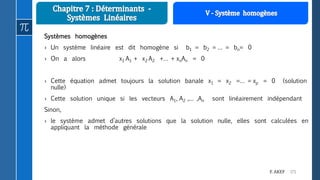 171F. AKEF
Systèmes homogènes
› Un système linéaire est dit homogène si b1 = b2 = … = bn= 0
› On a alors x1 A1 + x2 A2 +… + xnAn = 0
› Cette équation admet toujours la solution banale x1 = x2 =… = xp = 0 (solution
nulle)
› Cette solution unique si les vecteurs A1, A2 ,… ,An sont linéairement indépendant
Sinon,
› le système admet d’autres solutions que la solution nulle, elles sont calculées en
appliquant la méthode générale
 