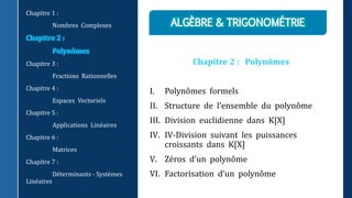 Chapitre 2 : Polynômes
I. Polynômes formels
II. Structure de l’ensemble du polynôme
III. Division euclidienne dans K[X]
IV. IV-Division suivant les puissances
croissants dans K[X]
V. Zéros d’un polynôme
VI. Factorisation d’un polynôme
Chapitre 1 :
Nombres Complexes
Chapitre 2 :
Polynômes
Chapitre 3 :
Fractions Rationnelles
Chapitre 4 :
Espaces Vectoriels
Chapitre 5 :
Applications Linéaires
Chapitre 6 :
Matrices
Chapitre 7 :
Déterminants - Systèmes
Linéaires
 