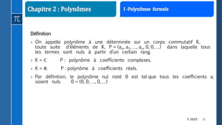 28F. AKEF
Définition
› On appelle polynôme à une déterminée sur un corps commutatif K,
toute suite d’éléments de K, P = (ao, a1, …, an, 0, 0, …) dans laquelle tous
les termes sont nuls à partir d’un certain rang.
› K = ℂ P : polynôme à coefficients complexes.
› K = ℝ P : polynôme à coefficients réels.
› Par définition, le polynôme nul noté 0 est tel que tous les coefficients ai
soient nuls 0 = (0, 0, …, 0, …)
 