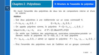 30F. AKEF
On munit l’ensemble des polynômes de deux lois de compositions interne et d’une
loi externe.
Addition
› Soit deux polynômes à une indéterminée sur un corps commutatif K.
› P = (ao, a1, …,ap, 0, 0, …) Q = (bo, b1, …, bp, 0, 0,…)
› On appelle polynôme somme, le polynôme P + Q = (co, c1, …, cr, 0, 0, …)
telquenℕcn = an + bn on a do (P + Q) Max(do(P), do(Q))
› On vérifie que l’addition des polynômes est associative, commutative possède un
élément neutre le polynôme nul 0 = (0,0,…,0,…) et tout polynôme
P = (ao, a1, …, an, 0, 0, …) admet un opposé le polynôme - P = (-ao, - a1, …, - an, 0, 0, …)
.
› D’où l’ensemble des polynômes muni de l’addition est un groupe commutatif.
 