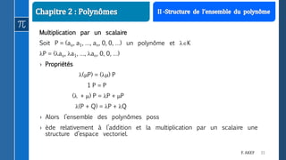33F. AKEF
Multiplication par un scalaire
Soit P = (ao, a1, …, an, 0, 0, …) un polynôme et K
P = (ao, a1, …, an, 0, 0, …)
› Propriétés
(P) = () P
1 P = P
( + ) P = P + P
(P + Q) = P + Q
› Alors l’ensemble des polynômes poss
› ède relativement à l’addition et la multiplication par un scalaire une
structure d’espace vectoriel.
 