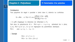 47F. AKEF
Conséquence
Tout polynôme de degré n possède n zéros dans ℂ, distincts ou confondus
En effet : si P(a) = 0 on a
› Il suffit d’appliquer le théorème de d’Alembert à P1.
Soit donc le polynôme de do n : P(x) = anxn + … + a1 x + ao admettant les n zéros
x1xn P(x) = an (x– x1) … (x - xn) en regroupant les parenthèses identiques
P(x) = avec 1 + 2 + … +n = n
› Exemple
P(x) = x3– x2 + x – 1
P(x) = (x – 1) (x – j) (x + j)
 