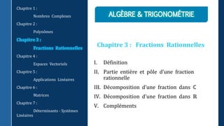 Chapitre 3 : Fractions Rationnelles
I. Définition
II. Partie entière et pôle d’une fraction
rationnelle
III. Décomposition d’une fraction dans ℂ
IV. Décomposition d’une fraction dans ℝ
V. Compléments
Chapitre 1 :
Nombres Complexes
Chapitre 2 :
Polynômes
Chapitre 3 :
Fractions Rationnelles
Chapitre 4 :
Espaces Vectoriels
Chapitre 5 :
Applications Linéaires
Chapitre 6 :
Matrices
Chapitre 7 :
Déterminants - Systèmes
Linéaires
 