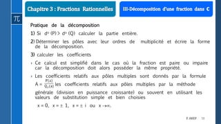 58F. AKEF
Pratique de la décomposition
1) Si do (P) > do (Q) calculer la partie entière.
2) Déterminer les pôles avec leur ordres de multiplicité et écrire la forme
de la décomposition.
3) calculer les coefficients
› Ce calcul est simplifié dans le cas où la fraction est paire ou impaire
car la décomposition doit alors posséder la même propriété.
› Les coefficients relatifs aux pôles multiples sont donnés par la formule
A = les coefficients relatifs aux pôles multiples par la méthode
générale (division en puissance croissante) ou souvent en utilisant les
valeurs de substitution simple et bien choisies
x = 0, x =  1, x =  i ou x .
 