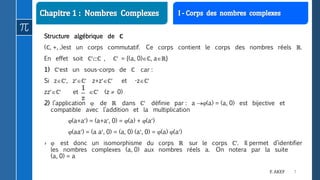 7F. AKEF
Structure algébrique de ℂ
(ℂ, +, .)est un corps commutatif. Ce corps contient le corps des nombres réels ℝ.
En effet soit ℂℂ , ℂ = {(a, 0)ℂ, aℝ}
1) ℂest un sous-corps de ℂ car :
Si zℂ, zℂ z+zℂ et -zℂ
zzℂ et ℂ (z  0)
2) l’application  de ℝ dans ℂ définie par : a (a) = (a, 0) est bijective et
compatible avec l’addition et la multiplication
(a+a) = (a+a, 0) = (a) + (a)
(aa) = (a a, 0) = (a, 0) (a, 0) = (a) (a)
›  est donc un isomorphisme du corps ℝ sur le corps ℂ. Il permet d’identifier
les nombres complexes (a, 0) aux nombres réels a. On notera par la suite
(a, 0) = a
 