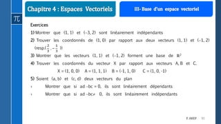93F. AKEF
Exercices
1) Montrer que (1, 1) et (3, 2) sont linéairement indépendants
2) Trouver les coordonnés de (1, 0) par rapport aux deux vecteurs (1, 1) et (1, 2)
(resp.( ))
3) Montrer que les vecteurs (1, 1) et (1, 2) forment une base de ℝ2
4) Trouver les coordonnés du vecteur X par rapport aux vecteurs A, B et C.
X = (1, 0, 0) A = (1, 1, 1) B = (-1, 1, 0) C = (1, 0, -1)
5) Soient (a, b) et (c, d) deux vecteurs du plan
› Montrer que si ad bc = 0, ils sont linéairement dépendants
› Montrer que si ad bc 0, ils sont linéairement indépendants
 