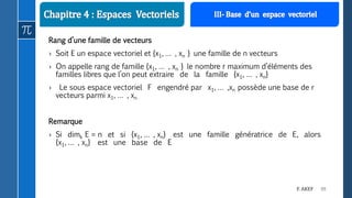 99F. AKEF
Rang d’une famille de vecteurs
› Soit E un espace vectoriel et {x1, … , xn } une famille de n vecteurs
› On appelle rang de famille {x1, … , xn } le nombre r maximum d’éléments des
familles libres que l’on peut extraire de la famille {x1, … , xn}
› Le sous espace vectoriel F engendré par x1, … ,xn possède une base de r
vecteurs parmi x1, … , xn
Remarque
› Si dimk E = n et si {x1, … , xn} est une famille génératrice de E, alors
{x1, … , xn} est une base de E
 