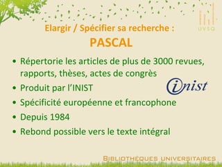 Elargir / Spécifier sa recherche :  PASCAL Répertorie les articles de plus de 3000 revues, rapports, thèses, actes de congrès Produit par l’INIST Spécificité européenne et francophone Depuis 1984 Rebond possible vers le texte intégral 